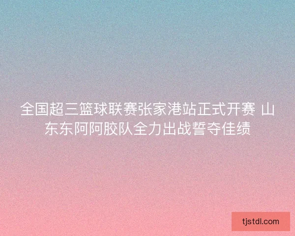 全国超三篮球联赛张家港站正式开赛 山东东阿阿胶队全力出战誓夺佳绩