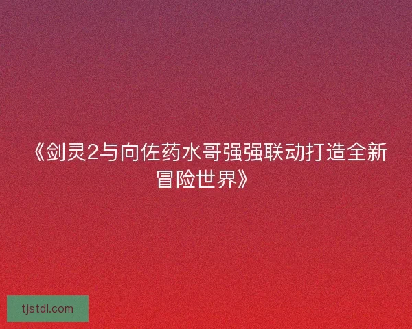 《剑灵2与向佐药水哥强强联动打造全新冒险世界》