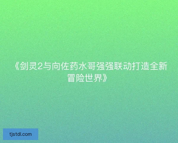 《剑灵2与向佐药水哥强强联动打造全新冒险世界》