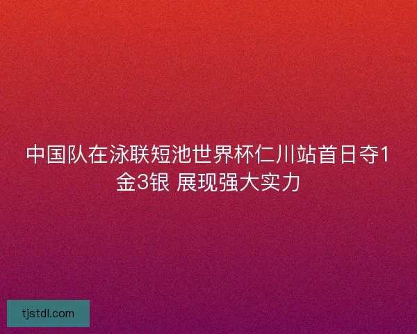 中国队在泳联短池世界杯仁川站首日夺1金3银 展现强大实力