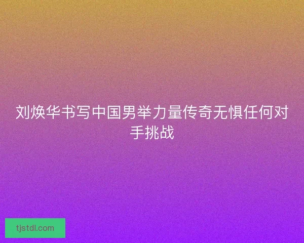 刘焕华书写中国男举力量传奇无惧任何对手挑战